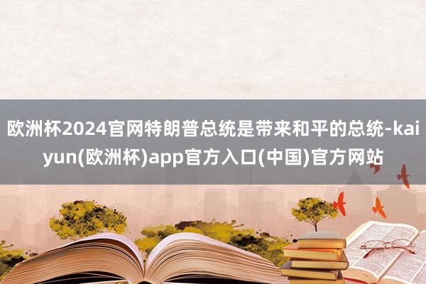 欧洲杯2024官网特朗普总统是带来和平的总统-kaiyun(欧洲杯)app官方入口(中国)官方网站