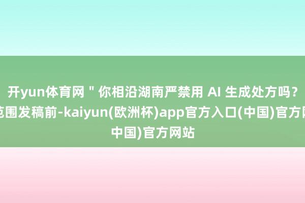 开yun体育网＂你相沿湖南严禁用 AI 生成处方吗？＂范围发稿前-kaiyun(欧洲杯)app官方入口(中国)官方网站