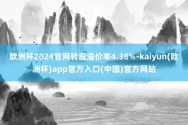 欧洲杯2024官网转股溢价率4.38%-kaiyun(欧洲杯)app官方入口(中国)官方网站
