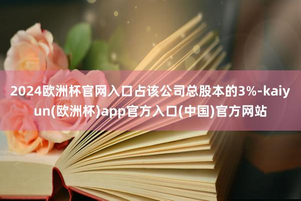 2024欧洲杯官网入口占该公司总股本的3%-kaiyun(欧洲杯)app官方入口(中国)官方网站