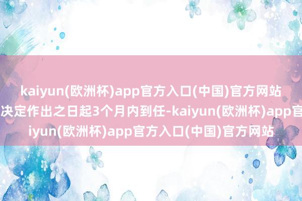 kaiyun(欧洲杯)app官方入口(中国)官方网站自中国农业银行政许可决定作出之日起3个月内到任-kaiyun(欧洲杯)app官方入口(中国)官方网站