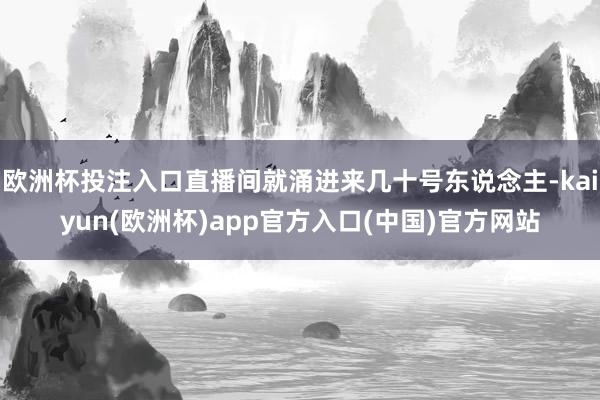 欧洲杯投注入口直播间就涌进来几十号东说念主-kaiyun(欧