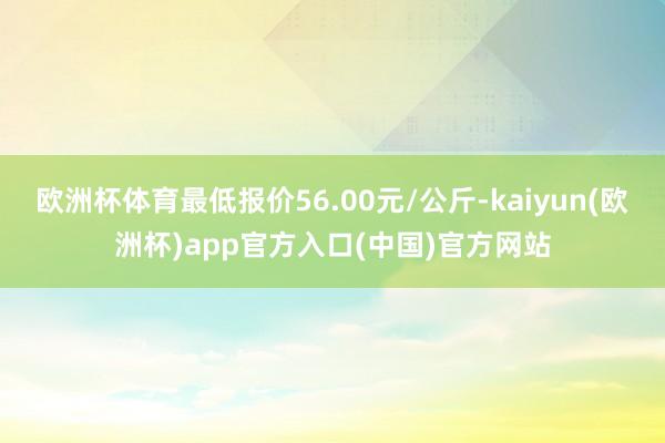 欧洲杯体育最低报价56.00元/公斤-kaiyun(欧洲杯)