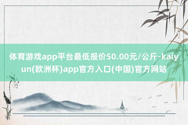 体育游戏app平台最低报价50.00元/公斤-kaiyun(