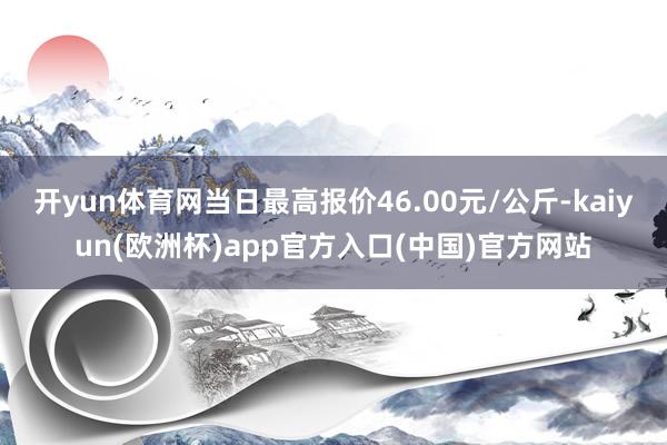 开yun体育网当日最高报价46.00元/公斤-kaiyun(