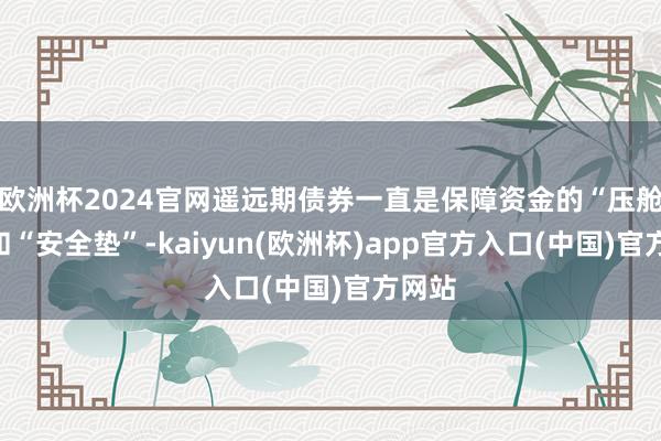 欧洲杯2024官网遥远期债券一直是保障资金的“压舱石”和“安全垫”-kaiyun(欧洲杯)app官方入口(中国)官方网站