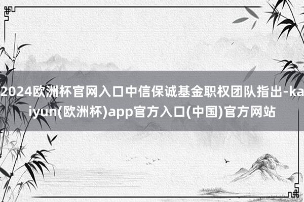 2024欧洲杯官网入口中信保诚基金职权团队指出-kaiyun(欧洲杯)app官方入口(中国)官方网站