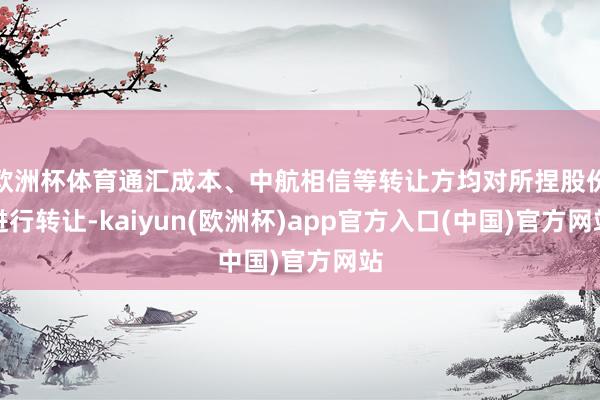 欧洲杯体育通汇成本、中航相信等转让方均对所捏股份进行转让-kaiyun(欧洲杯)app官方入口(中国)官方网站