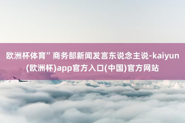欧洲杯体育”商务部新闻发言东说念主说-kaiyun(欧洲杯)