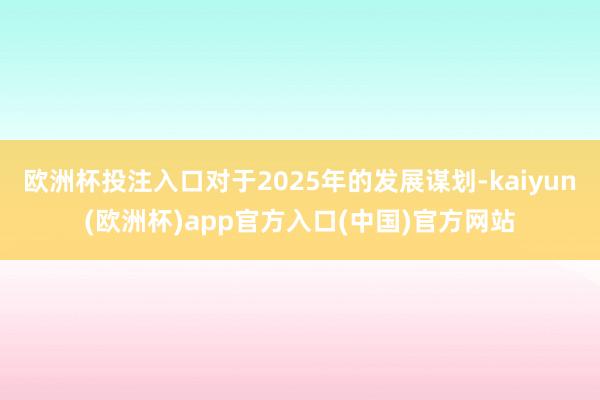 欧洲杯投注入口对于2025年的发展谋划-kaiyun(欧洲杯