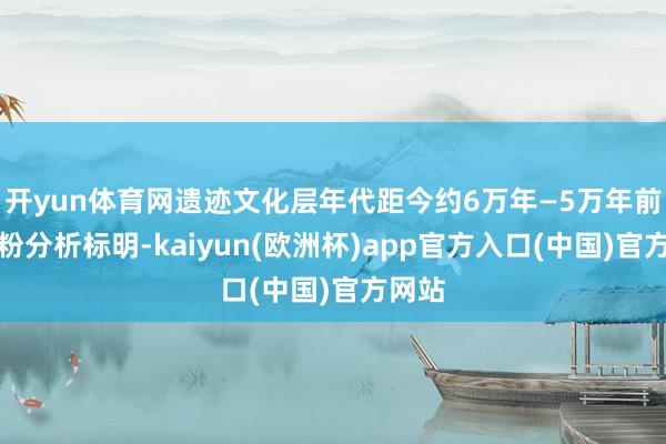开yun体育网遗迹文化层年代距今约6万年—5万年前；孢粉分析
