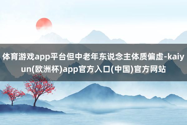 体育游戏app平台但中老年东说念主体质偏虚-kaiyun(欧