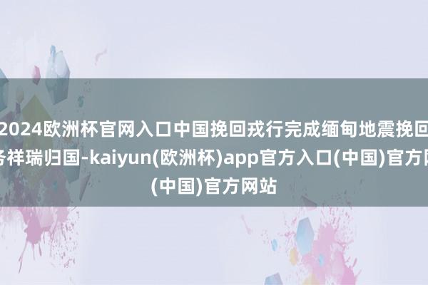 2024欧洲杯官网入口中国挽回戎行完成缅甸地震挽回任务祥瑞归