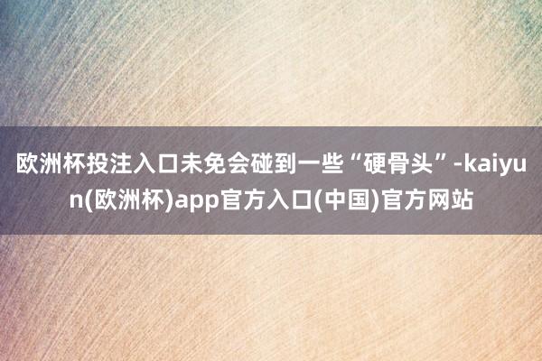 欧洲杯投注入口未免会碰到一些“硬骨头”-kaiyun(欧洲杯