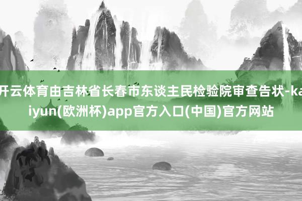 开云体育由吉林省长春市东谈主民检验院审查告状-kaiyun(欧洲杯)app官方入口(中国)官方网站