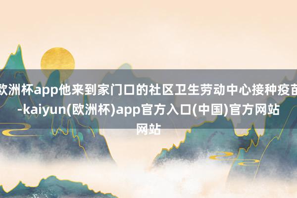 欧洲杯app他来到家门口的社区卫生劳动中心接种疫苗-kaiyun(欧洲杯)app官方入口(中国)官方网站