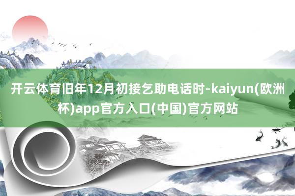 开云体育旧年12月初接乞助电话时-kaiyun(欧洲杯)ap