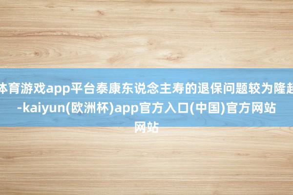 体育游戏app平台泰康东说念主寿的退保问题较为隆起-kaiy