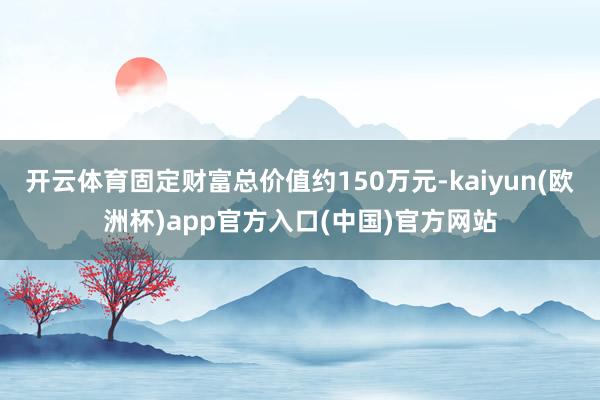 开云体育固定财富总价值约150万元-kaiyun(欧洲杯)a