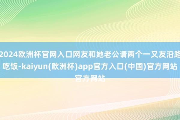 2024欧洲杯官网入口网友和她老公请两个一又友沿路吃饭-ka