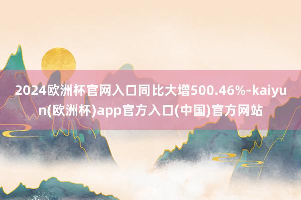 2024欧洲杯官网入口同比大增500.46%-kaiyun(