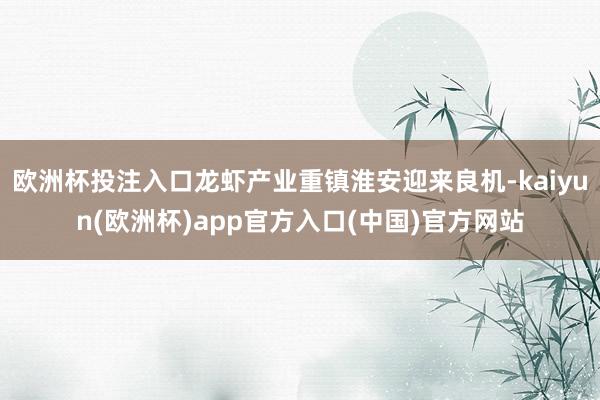 欧洲杯投注入口龙虾产业重镇淮安迎来良机-kaiyun(欧洲杯