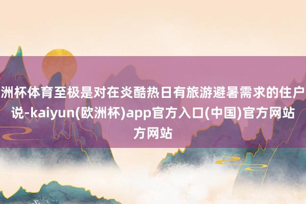 欧洲杯体育至极是对在炎酷热日有旅游避暑需求的住户来说-kaiyun(欧洲杯)app官方入口(中国)官方网站