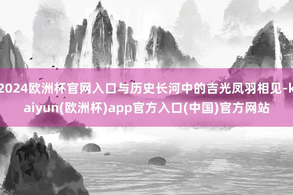 2024欧洲杯官网入口与历史长河中的吉光凤羽相见-kaiyu