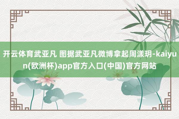 开云体育武亚凡 图据武亚凡微博拿起周漾玥-kaiyun(欧洲