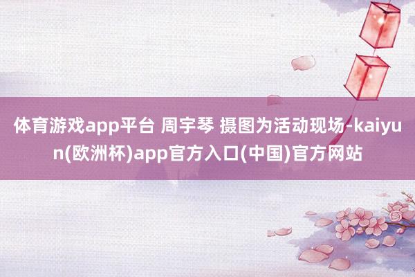 体育游戏app平台 周宇琴 摄图为活动现场-kaiyun(欧