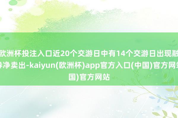 欧洲杯投注入口近20个交游日中有14个交游日出现融券净卖出-kaiyun(欧洲杯)app官方入口(中国)官方网站