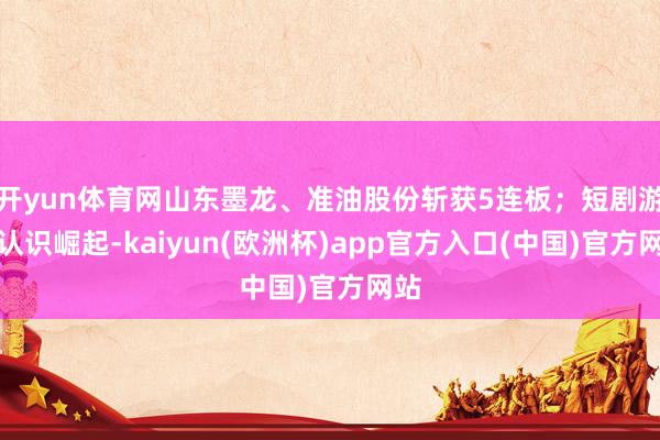 开yun体育网山东墨龙、准油股份斩获5连板；短剧游戏认识崛起-kaiyun(欧洲杯)app官方入口(中国)官方网站