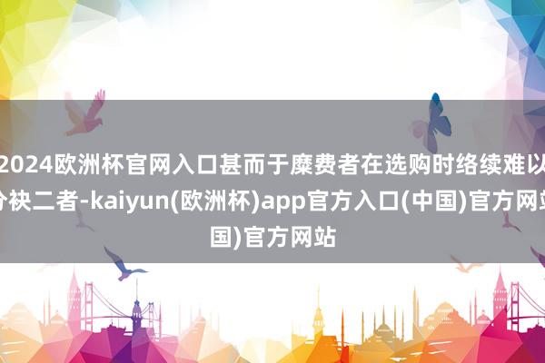 2024欧洲杯官网入口甚而于糜费者在选购时络续难以分袂二者-