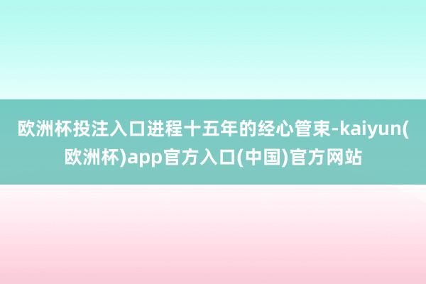 欧洲杯投注入口进程十五年的经心管束-kaiyun(欧洲杯)a