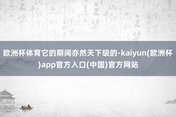欧洲杯体育它的期间亦然天下级的-kaiyun(欧洲杯)app