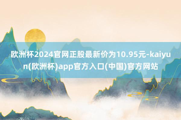 欧洲杯2024官网正股最新价为10.95元-kaiyun(欧