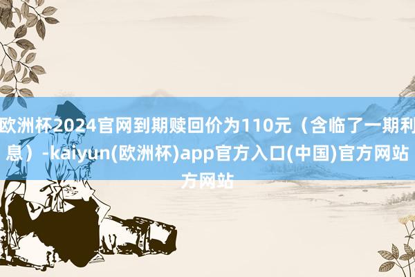 欧洲杯2024官网到期赎回价为110元（含临了一期利息）-k