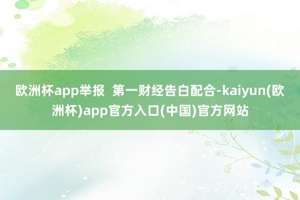 欧洲杯app举报  第一财经告白配合-kaiyun(欧洲杯)