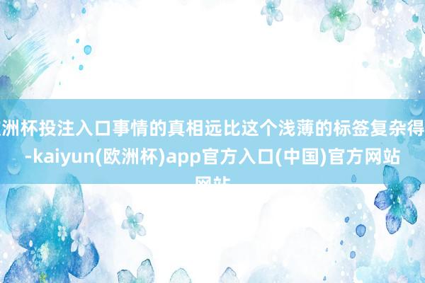 欧洲杯投注入口事情的真相远比这个浅薄的标签复杂得多-kaiyun(欧洲杯)app官方入口(中国)官方网站