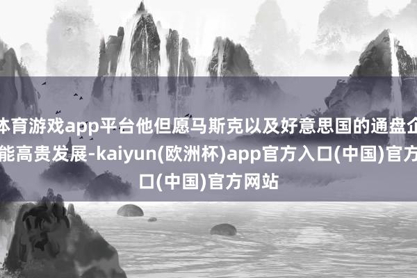 体育游戏app平台他但愿马斯克以及好意思国的通盘企业齐能高贵发展-kaiyun(欧洲杯)app官方入口(中国)官方网站