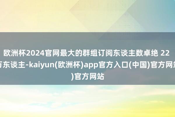 欧洲杯2024官网最大的群组订阅东谈主数卓绝 22 万东谈主-kaiyun(欧洲杯)app官方入口(中国)官方网站