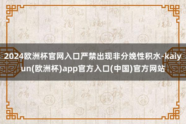 2024欧洲杯官网入口严禁出现非分娩性积水-kaiyun(欧洲杯)app官方入口(中国)官方网站