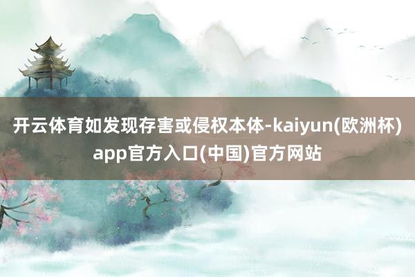 开云体育如发现存害或侵权本体-kaiyun(欧洲杯)app官方入口(中国)官方网站