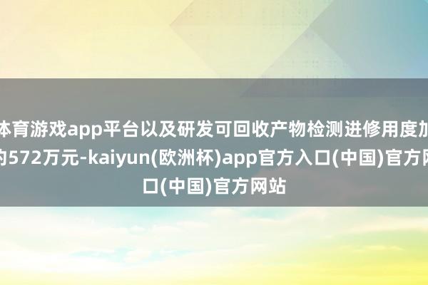 体育游戏app平台以及研发可回收产物检测进修用度加多约572万元-kaiyun(欧洲杯)app官方入口(中国)官方网站