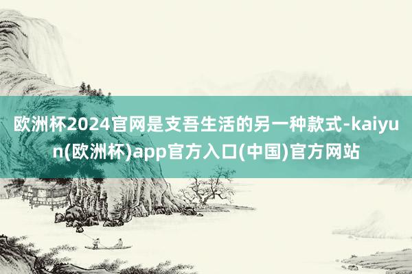 欧洲杯2024官网是支吾生活的另一种款式-kaiyun(欧洲杯)app官方入口(中国)官方网站