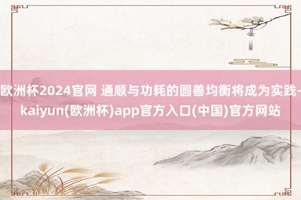 欧洲杯2024官网 通顺与功耗的圆善均衡将成为实践-kaiyun(欧洲杯)app官方入口(中国)官方网站