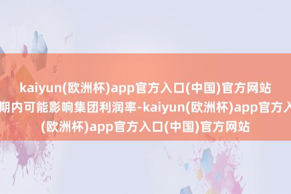 kaiyun(欧洲杯)app官方入口(中国)官方网站前期的干预布局短期内可能影响集团利润率-kaiyun(欧洲杯)app官方入口(中国)官方网站