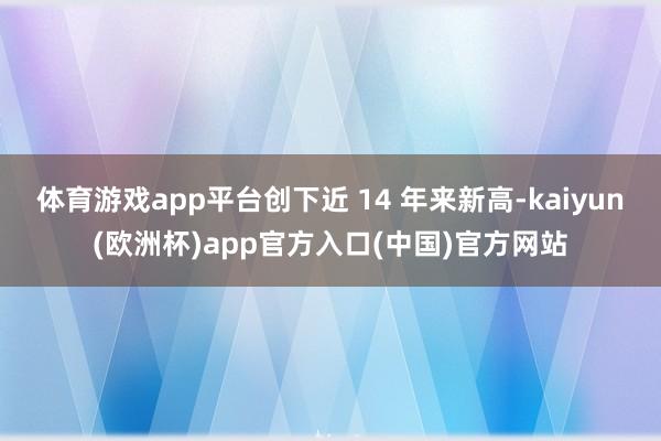 体育游戏app平台创下近 14 年来新高-kaiyun(欧洲
