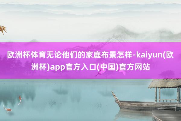欧洲杯体育无论他们的家庭布景怎样-kaiyun(欧洲杯)ap