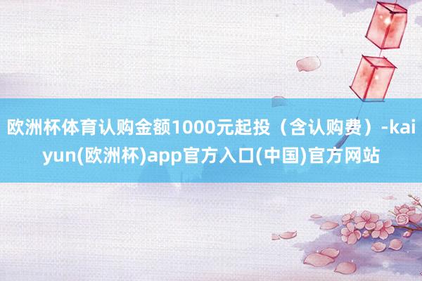欧洲杯体育认购金额1000元起投（含认购费）-kaiyun(